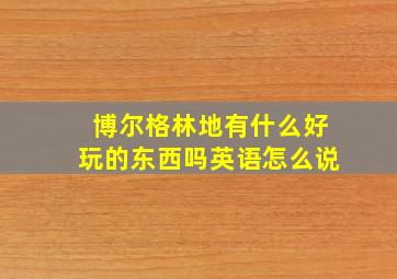 博尔格林地有什么好玩的东西吗英语怎么说