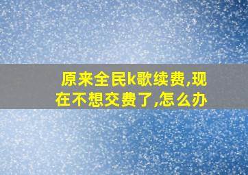 原来全民k歌续费,现在不想交费了,怎么办