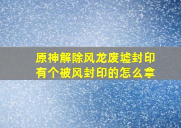 原神解除风龙废墟封印有个被风封印的怎么拿