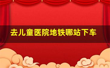 去儿童医院地铁哪站下车