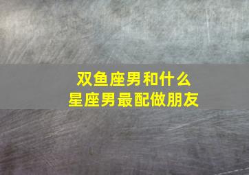 双鱼座男和什么星座男最配做朋友