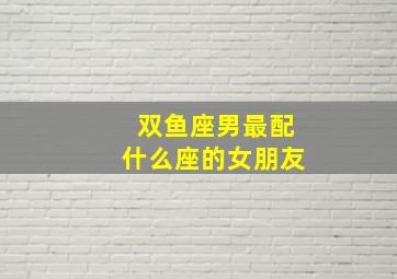 双鱼座男最配什么座的女朋友