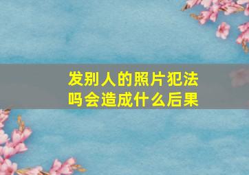 发别人的照片犯法吗会造成什么后果