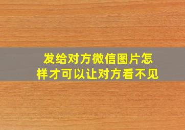 发给对方微信图片怎样才可以让对方看不见