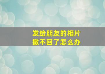 发给朋友的相片撤不回了怎么办