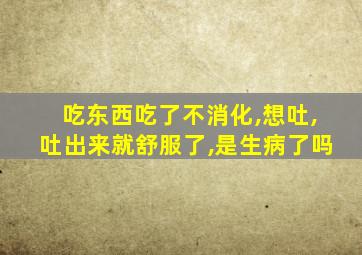 吃东西吃了不消化,想吐,吐出来就舒服了,是生病了吗