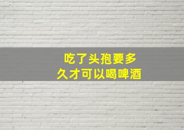 吃了头孢要多久才可以喝啤酒