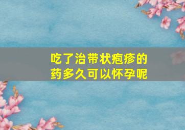 吃了治带状疱疹的药多久可以怀孕呢