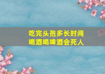 吃完头孢多长时间喝酒喝啤酒会死人