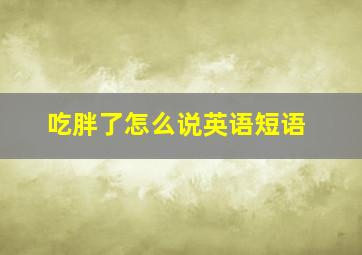 吃胖了怎么说英语短语