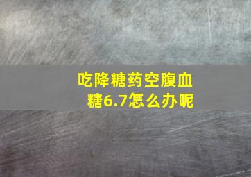 吃降糖药空腹血糖6.7怎么办呢