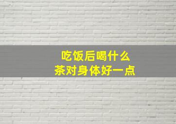 吃饭后喝什么茶对身体好一点