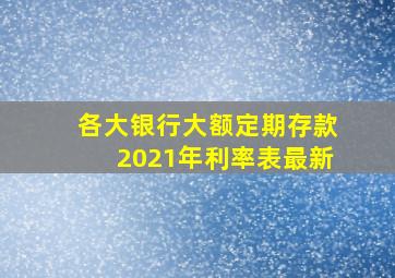 各大银行大额定期存款2021年利率表最新