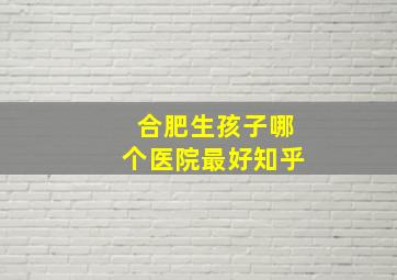 合肥生孩子哪个医院最好知乎