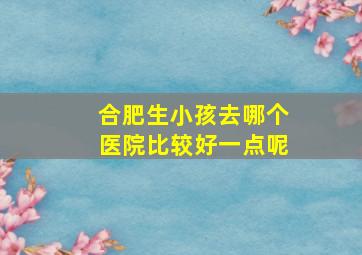 合肥生小孩去哪个医院比较好一点呢