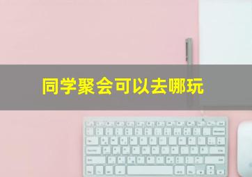 同学聚会可以去哪玩