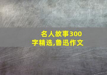 名人故事300字精选,鲁迅作文