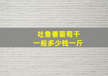 吐鲁番葡萄干一般多少钱一斤