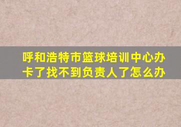 呼和浩特市篮球培训中心办卡了找不到负责人了怎么办