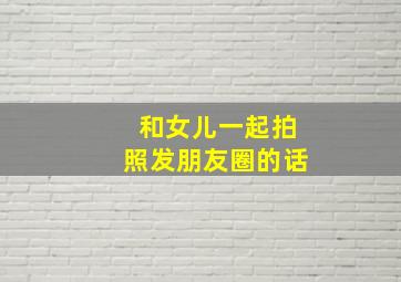 和女儿一起拍照发朋友圈的话