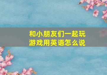 和小朋友们一起玩游戏用英语怎么说