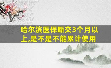 哈尔滨医保断交3个月以上,是不是不能累计使用