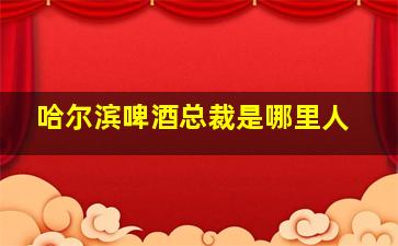 哈尔滨啤酒总裁是哪里人