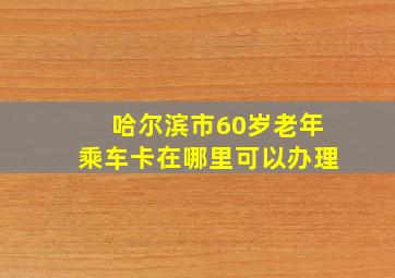 哈尔滨市60岁老年乘车卡在哪里可以办理