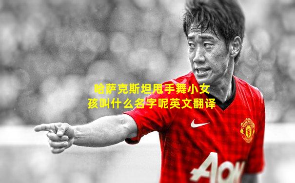哈萨克斯坦甩手舞小女孩叫什么名字呢英文翻译