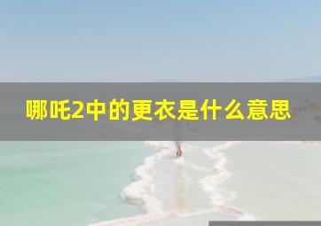 哪吒2中的更衣是什么意思