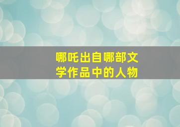 哪吒出自哪部文学作品中的人物