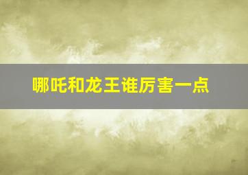 哪吒和龙王谁厉害一点