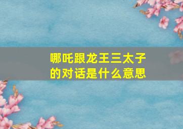 哪吒跟龙王三太子的对话是什么意思