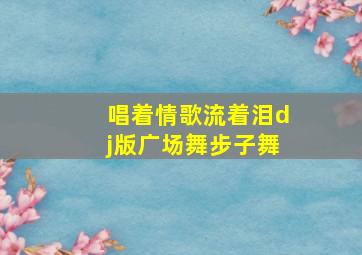 唱着情歌流着泪dj版广场舞步子舞