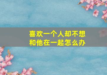 喜欢一个人却不想和他在一起怎么办