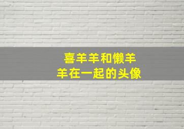 喜羊羊和懒羊羊在一起的头像