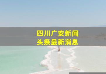 四川广安新闻头条最新消息