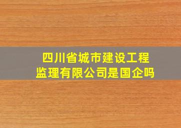 四川省城市建设工程监理有限公司是国企吗