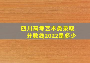 四川高考艺术类录取分数线2022是多少