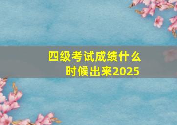 四级考试成绩什么时候出来2025