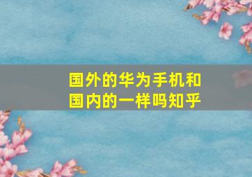 国外的华为手机和国内的一样吗知乎