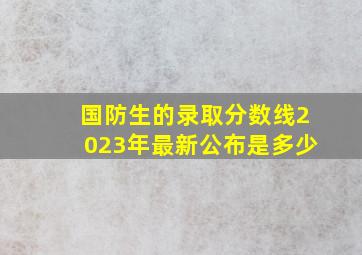 国防生的录取分数线2023年最新公布是多少