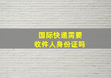 国际快递需要收件人身份证吗