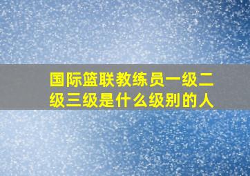 国际篮联教练员一级二级三级是什么级别的人