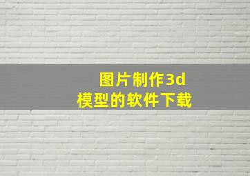 图片制作3d模型的软件下载