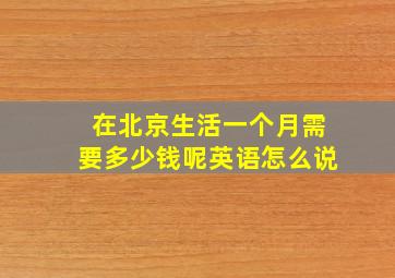 在北京生活一个月需要多少钱呢英语怎么说