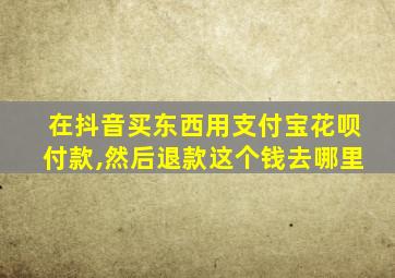 在抖音买东西用支付宝花呗付款,然后退款这个钱去哪里