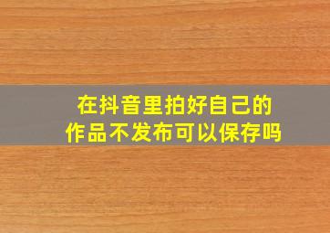 在抖音里拍好自己的作品不发布可以保存吗