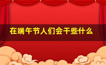 在端午节人们会干些什么