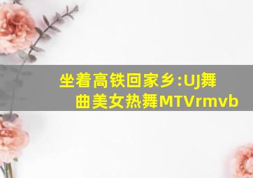 坐着高铁回家乡:UJ舞曲美女热舞MTVrmvb